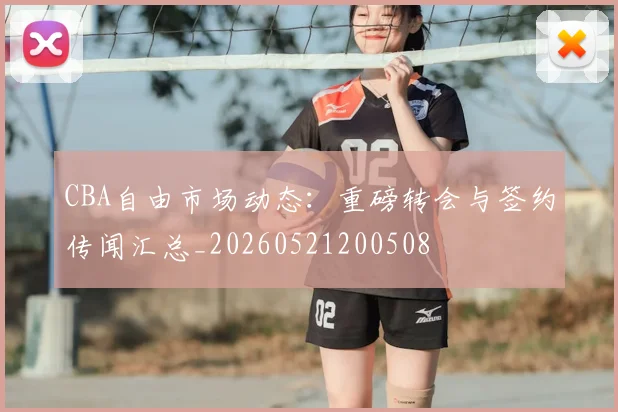 CBA自由市场动态：重磅转会与签约传闻汇总_20260521200508