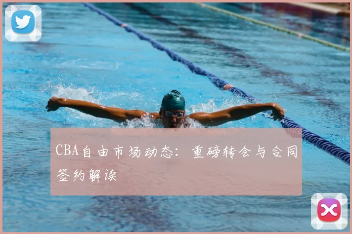 CBA自由市场动态：重磅转会与合同签约解读