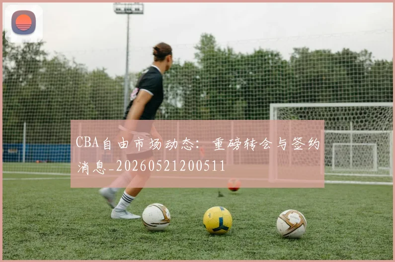 CBA自由市场动态:重磅转会与签约消息_20260521200511