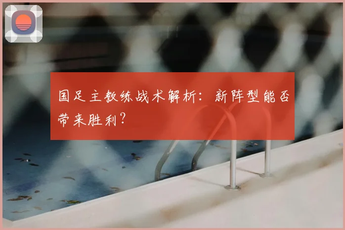 国足主教练战术解析：新阵型能否带来胜利？