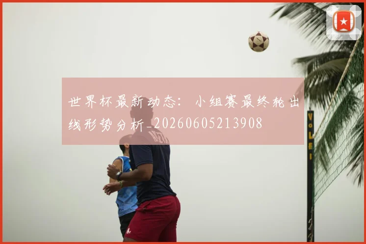 世界杯最新动态：小组赛最终轮出线形势分析_20260605213908