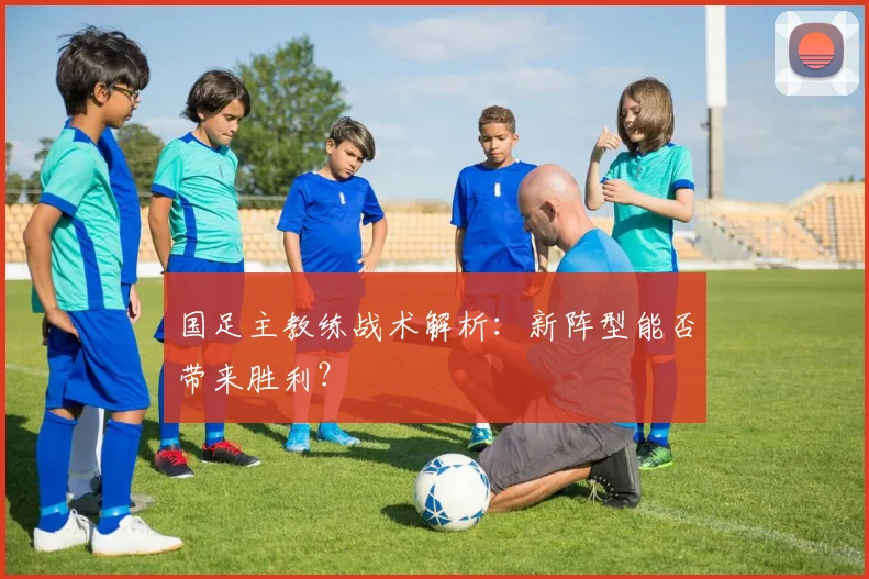 国足主教练战术解析:新阵型能否带来胜利?