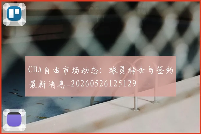 CBA自由市场动态：球员转会与签约最新消息_20260526125129