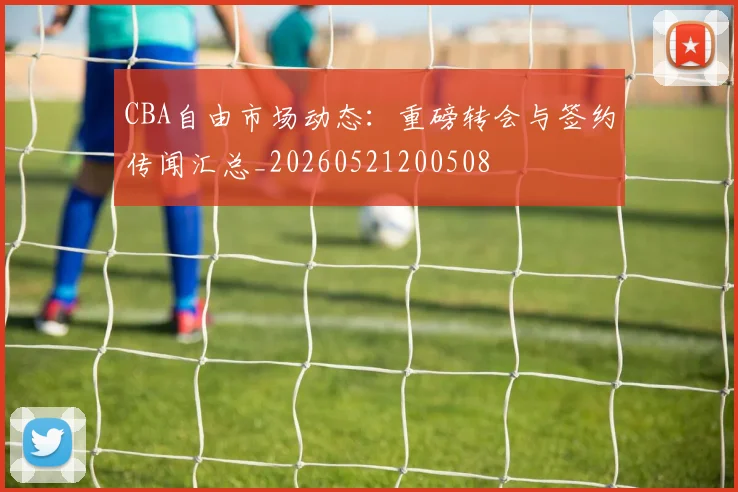 CBA自由市场动态：重磅转会与签约传闻汇总_20260521200508